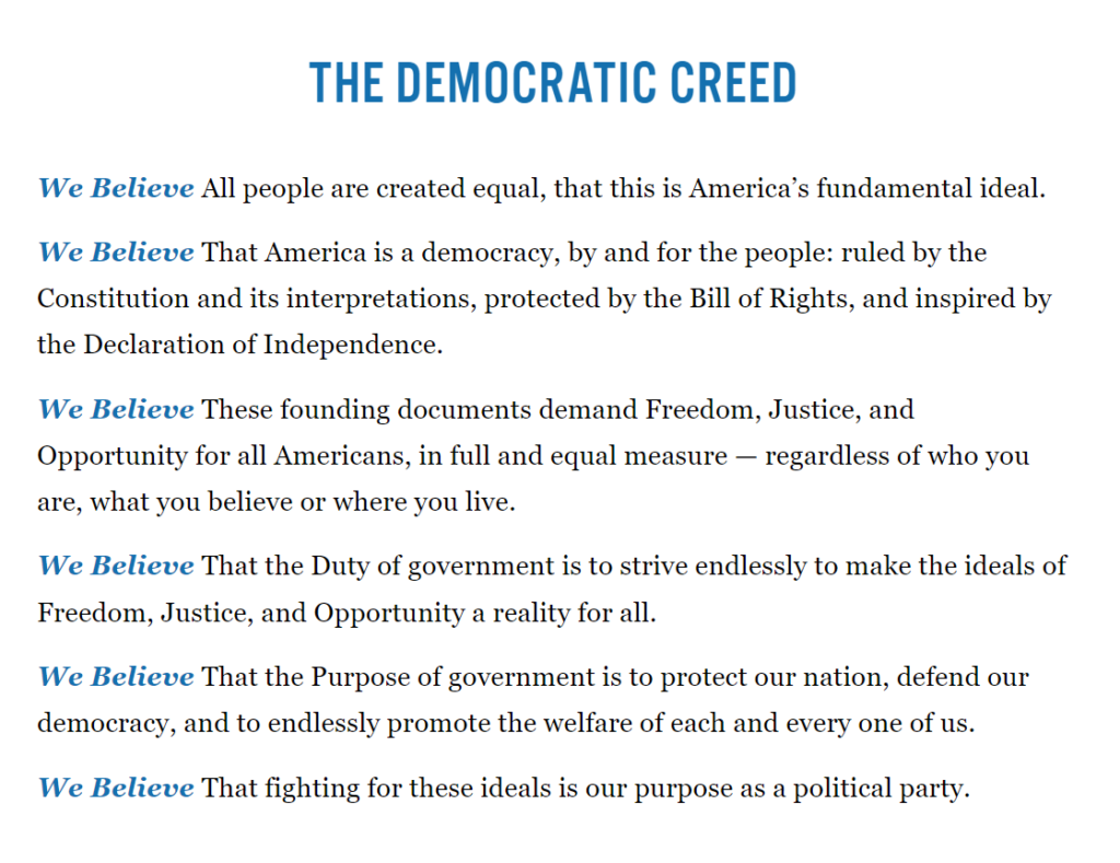THE DEMOCRATIC CREED

All people are created equal.

This is America’s fundamental ideal.

America is a democracy, by and for the people:

Ruled by the Constitution and its interpretations, protected by the Bill of Rights, and inspired by the Declaration of Independence.

These founding documents demand Freedom, Justice and Opportunity for all Americans …

… in full and equal measures, regardless of who you are, what you believe, or where you live.